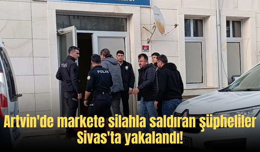 Artvin'de markete silahla saldıran şüpheliler Sivas'ta yakalandı!